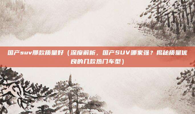 国产suv那款质量好（深度解析，国产SUV哪家强？揭秘质量优良的几款热门车型）