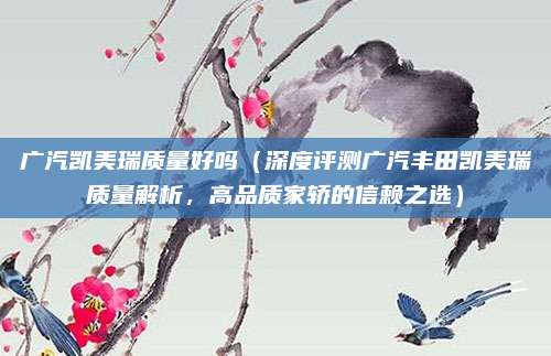 广汽凯美瑞质量好吗（深度评测广汽丰田凯美瑞质量解析，高品质家轿的信赖之选）