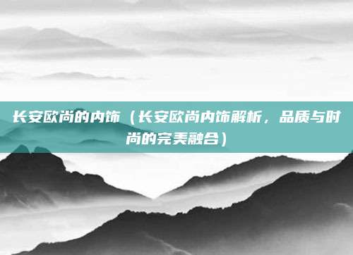 长安欧尚的内饰（长安欧尚内饰解析，品质与时尚的完美融合）