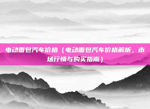 电动面包汽车价格（电动面包汽车价格解析，市场行情与购买指南）