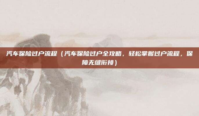 汽车保险过户流程（汽车保险过户全攻略，轻松掌握过户流程，保障无缝衔接）