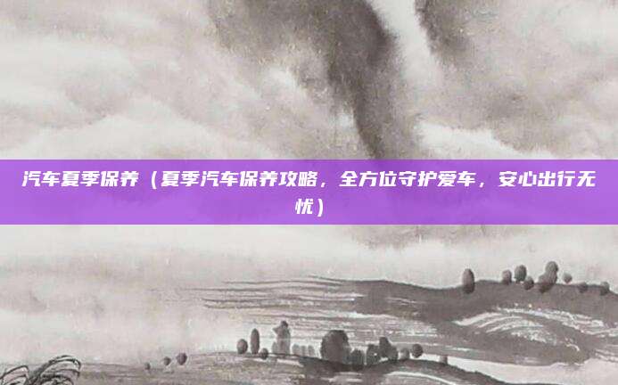 汽车夏季保养（夏季汽车保养攻略，全方位守护爱车，安心出行无忧）