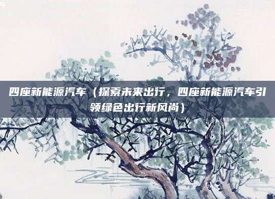 四座新能源汽车（探索未来出行，四座新能源汽车引领绿色出行新风尚）