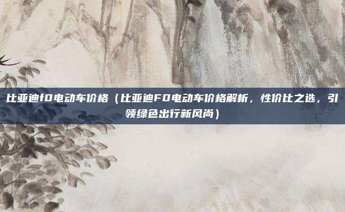 比亚迪f0电动车价格（比亚迪F0电动车价格解析，性价比之选，引领绿色出行新风尚）