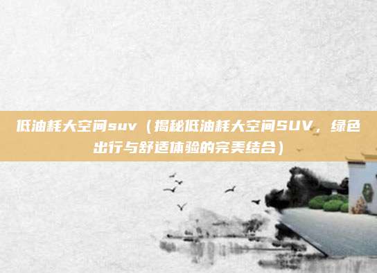 低油耗大空间suv（揭秘低油耗大空间SUV，绿色出行与舒适体验的完美结合）