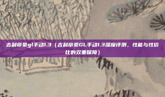 吉利帝豪gl手动1.3（吉利帝豪GL手动1.3深度评测，性能与性价比的双重保障）