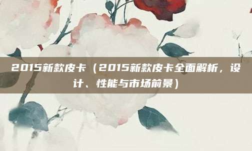 2015新款皮卡（2015新款皮卡全面解析，设计、性能与市场前景）