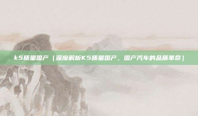 k5质量国产（深度解析K5质量国产，国产汽车的品质革命）