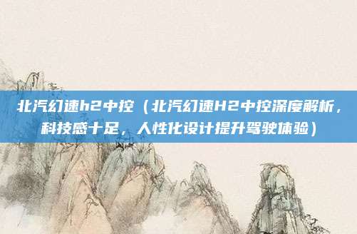 北汽幻速h2中控（北汽幻速H2中控深度解析，科技感十足，人性化设计提升驾驶体验）