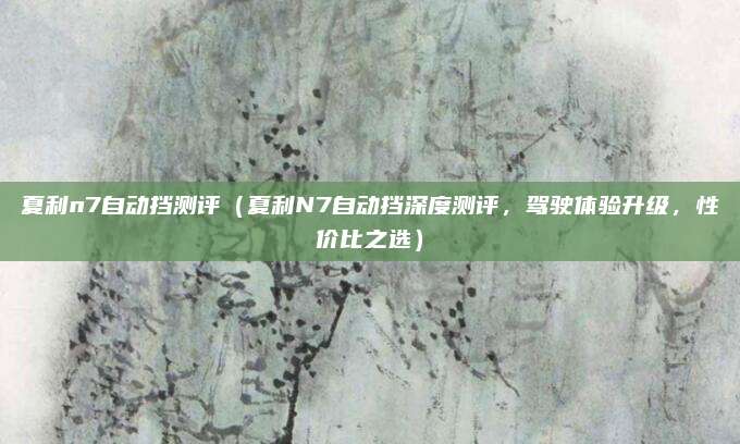 夏利n7自动挡测评（夏利N7自动挡深度测评，驾驶体验升级，性价比之选）