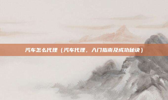 汽车怎么代理（汽车代理，入门指南及成功秘诀）