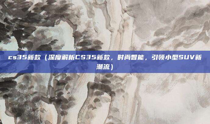 cs35新款（深度解析CS35新款，时尚智能，引领小型SUV新潮流）