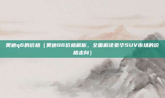奥迪q6的价格（奥迪Q6价格解析，全面解读豪华SUV市场的价格走向）