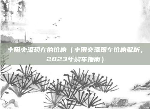丰田奕泽现在的价格（丰田奕泽现车价格解析，2023年购车指南）