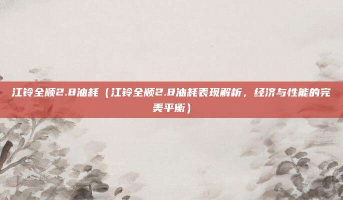 江铃全顺2.8油耗（江铃全顺2.8油耗表现解析，经济与性能的完美平衡）