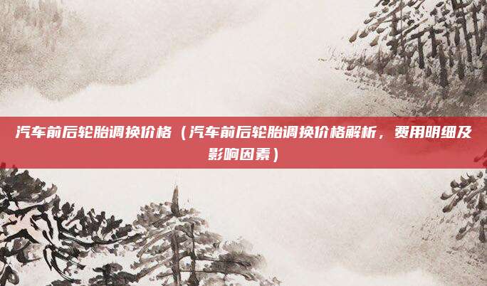 汽车前后轮胎调换价格（汽车前后轮胎调换价格解析，费用明细及影响因素）