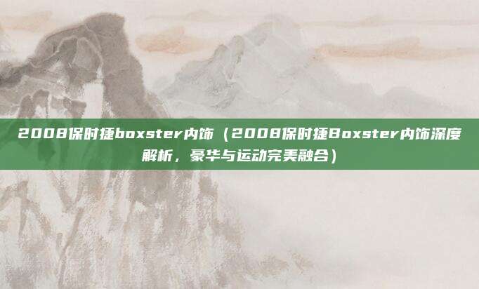 2008保时捷boxster内饰（2008保时捷Boxster内饰深度解析，豪华与运动完美融合）