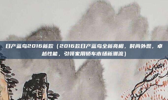 日产蓝鸟2016新款（2016款日产蓝鸟全新亮相，时尚外观，卓越性能，引领家用轿车市场新潮流）