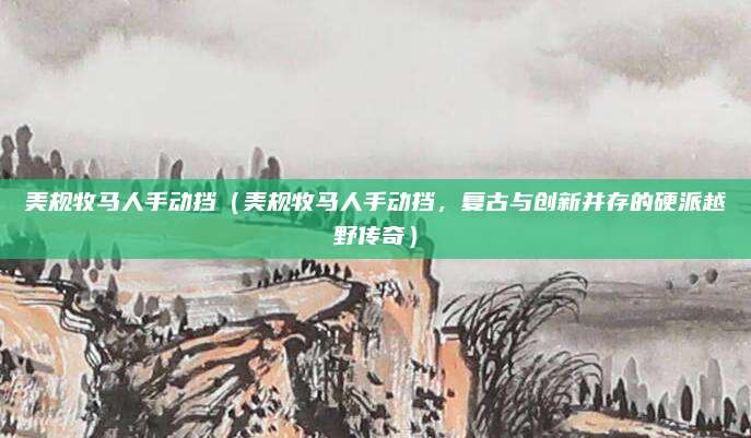 美规牧马人手动挡（美规牧马人手动挡，复古与创新并存的硬派越野传奇）