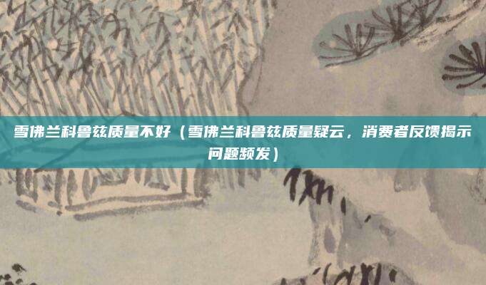 雪佛兰科鲁兹质量不好（雪佛兰科鲁兹质量疑云，消费者反馈揭示问题频发）