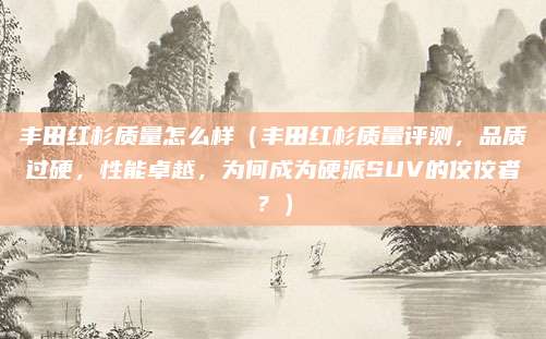 丰田红杉质量怎么样（丰田红杉质量评测，品质过硬，性能卓越，为何成为硬派SUV的佼佼者？）