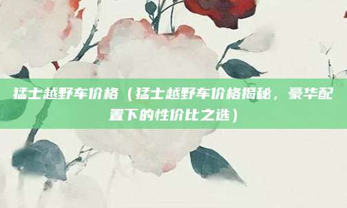 猛士越野车价格（猛士越野车价格揭秘，豪华配置下的性价比之选）
