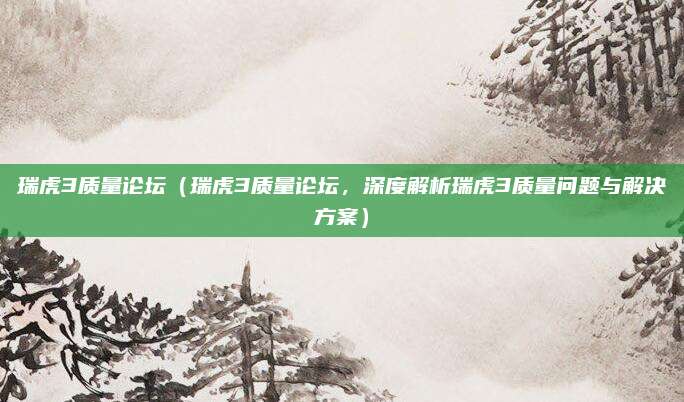 瑞虎3质量论坛（瑞虎3质量论坛，深度解析瑞虎3质量问题与解决方案）