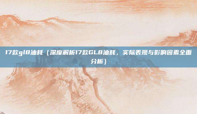 17款gl8油耗（深度解析17款GL8油耗，实际表现与影响因素全面分析）