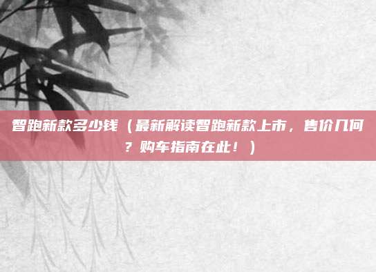 智跑新款多少钱（最新解读智跑新款上市，售价几何？购车指南在此！）