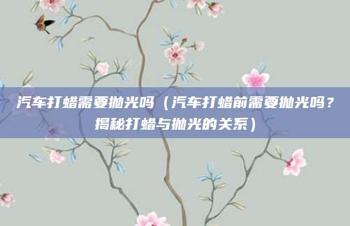 汽车打蜡需要抛光吗（汽车打蜡前需要抛光吗？揭秘打蜡与抛光的关系）