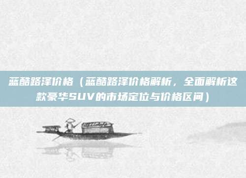 蓝酷路泽价格（蓝酷路泽价格解析，全面解析这款豪华SUV的市场定位与价格区间）