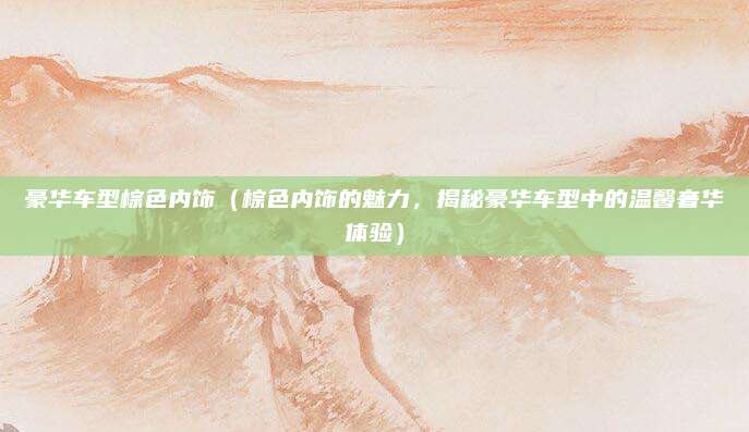 豪华车型棕色内饰（棕色内饰的魅力，揭秘豪华车型中的温馨奢华体验）