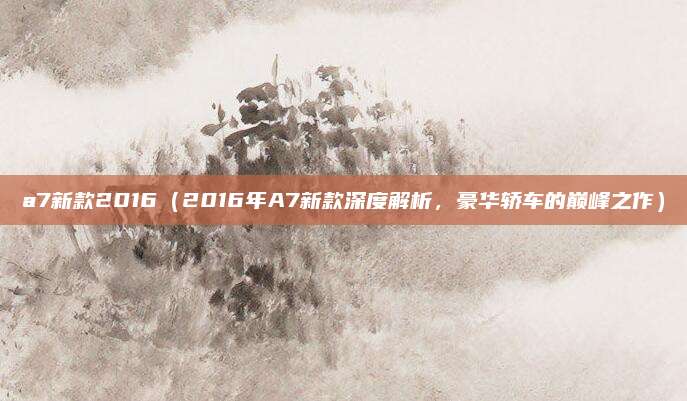 a7新款2016（2016年A7新款深度解析，豪华轿车的巅峰之作）