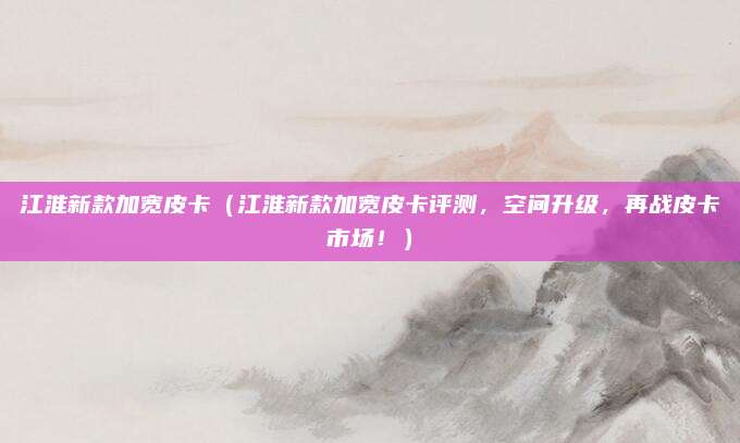 江淮新款加宽皮卡（江淮新款加宽皮卡评测，空间升级，再战皮卡市场！）