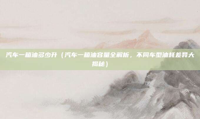 汽车一箱油多少升（汽车一箱油容量全解析，不同车型油耗差异大揭秘）