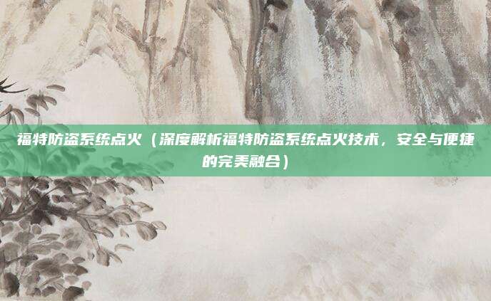 福特防盗系统点火（深度解析福特防盗系统点火技术，安全与便捷的完美融合）