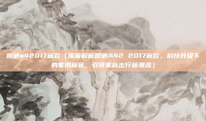 噢迪a42017新款（深度解析噢迪A42 2017新款，科技升级下的家用新宠，引领家庭出行新潮流）