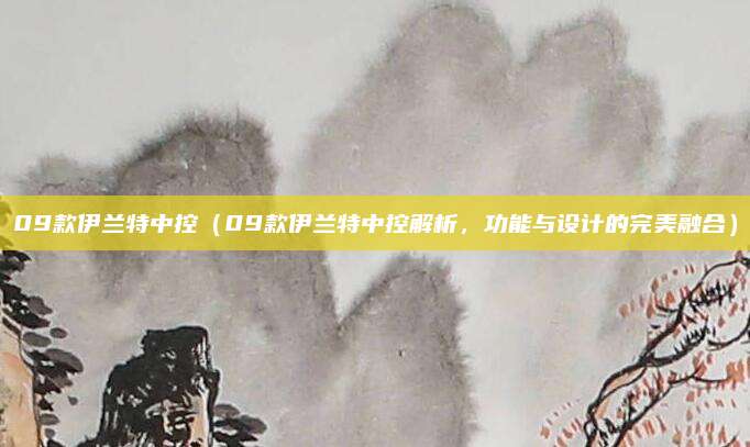 09款伊兰特中控（09款伊兰特中控解析，功能与设计的完美融合）