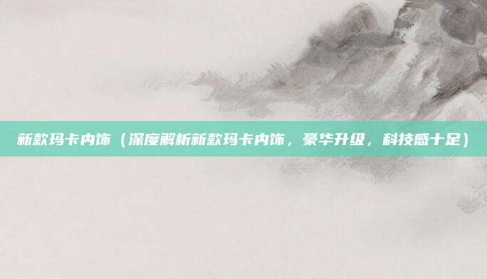 新款玛卡内饰（深度解析新款玛卡内饰，豪华升级，科技感十足）