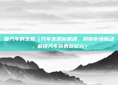 做汽车的生意（汽车生意新机遇，洞察市场脉动，解锁汽车销售新纪元）