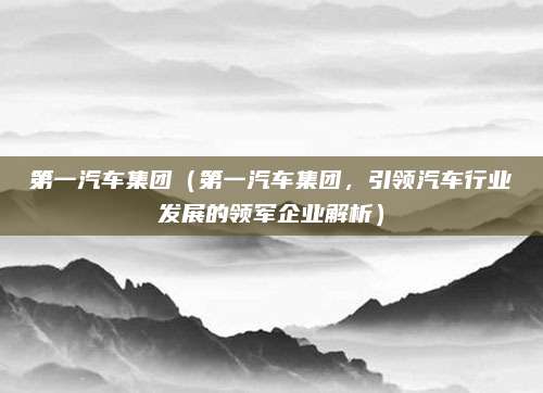 第一汽车集团（第一汽车集团，引领汽车行业发展的领军企业解析）