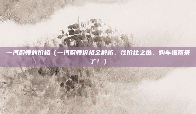 一汽蔚领的价格（一汽蔚领价格全解析，性价比之选，购车指南来了！）