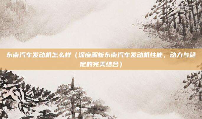 东南汽车发动机怎么样（深度解析东南汽车发动机性能，动力与稳定的完美结合）
