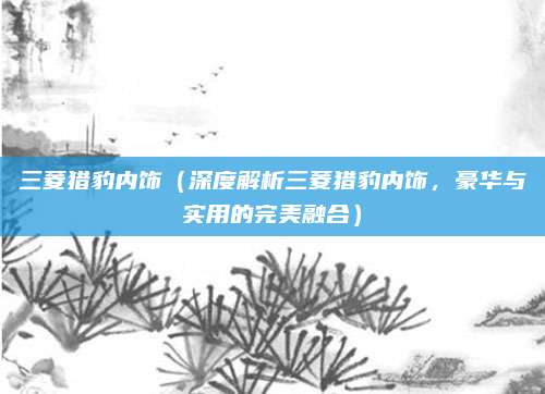 三菱猎豹内饰（深度解析三菱猎豹内饰，豪华与实用的完美融合）