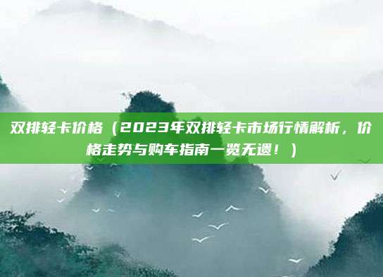 双排轻卡价格（2023年双排轻卡市场行情解析，价格走势与购车指南一览无遗！）