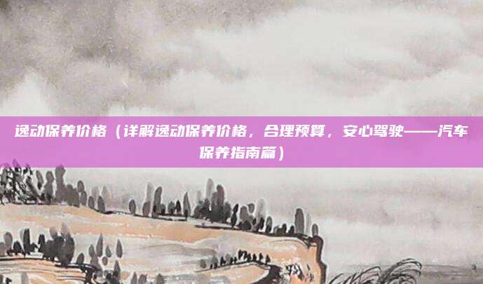 逸动保养价格（详解逸动保养价格，合理预算，安心驾驶——汽车保养指南篇）