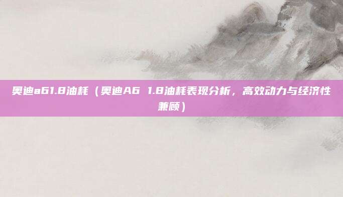 奥迪a61.8油耗（奥迪A6 1.8油耗表现分析，高效动力与经济性兼顾）
