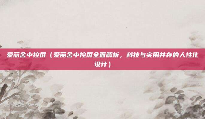 爱丽舍中控屏（爱丽舍中控屏全面解析，科技与实用并存的人性化设计）