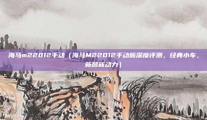 海马m22012手动（海马M22012手动版深度评测，经典小车，新颜新动力）