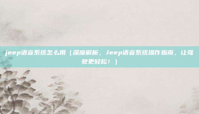jeep语音系统怎么用（深度解析，Jeep语音系统操作指南，让驾驶更轻松！）
